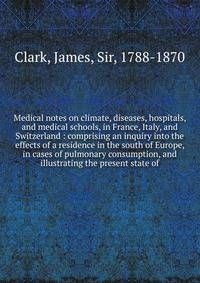 Medical notes on climate, diseases, hospitals, and medical schools, in France, Italy, and Switzerland : comprising an inquiry into the effects of a residence in the south of Europe, in cases of pulmonary consumption, and illustrating the present stat