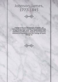 Change of air, or, The pursuit of health : an autumnal excursion through France, Switzerland, &amp; Italy, in the year 1829 : with observations and reflections on the moral, physical, and medicinal influence of travelling-exercise, change of scene, f