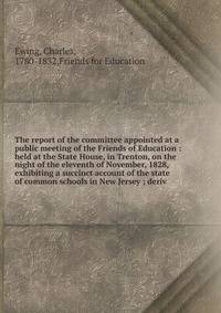 The report of the committee appointed at a public meeting of the Friends of Education : held at the State House, in Trenton, on the night of the eleventh of November, 1828, exhibiting a succinct account of the state of common schools in New Jersey ;