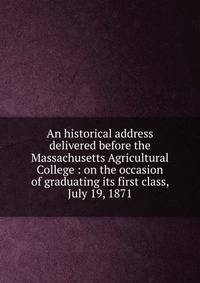 An historical address delivered before the Massachusetts Agricultural College : on the occasion of graduating its first class, July 19, 1871