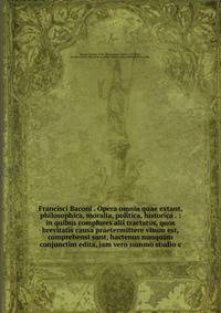 Francisci Baconi . Opera omnia quae extant, philosophica, moralia, politica, historica . : in quibus complures alii tractatus, quos brevitatis causa praetermittere visum est, comprehensi sunt, hactenus nunquam conjunctim edita, jam vero summo studio