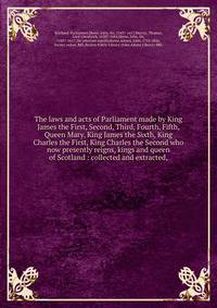 The laws and acts of Parliament made by King James the First, Second, Third, Fourth, Fifth, Queen Mary, King James the Sixth, King Charles the First, King Charles the Second who now presently reigns, kings and queen of Scotland : collected and extrac