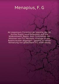 Ad responsum Florentini de Valentia, das ist, Kurtze Duplic vnnd Defension, auff die Widerantwort, Replic, oder Confutation der Missiven von F.G. Menapio, vnlangst an die Rosencreutzer abgangen : gestellt zu seiner Verwarung von gedachtem F.G. wider