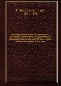 Anthropologie sp?culative g?n?rale, comprenant: 1. La psychologie exp?rimentale en elle-m?me et dans ses rapports avec la physiologie. 2. L'exposition et l'examen des doctrines de Bichat, de Cabanis, de Maine de Biran, de B?rard, de Broussais, de Mm.