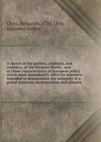 A sketch of the politics, relations, and statistics, of the Western World / and of those characteristics of European policy which most immediately affect its interests: intended to demonstrate the necessity of a grand American confederation and allia