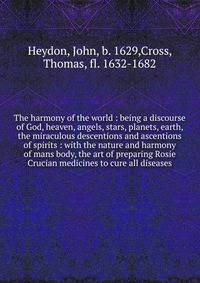 The harmony of the world : being a discourse of God, heaven, angels, stars, planets, earth, the miraculous descentions and ascentions of spirits : with the nature and harmony of mans body, the art of preparing Rosie Crucian medicines to cure all dise