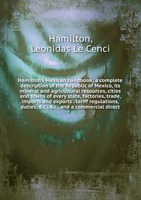 Hamilton's Mexican handbook; a complete description of the Republic of Mexico, its mineral and agricultural resources, cities and towns of every state, factories, trade, imports and exports . tariff regulations, duties, &amp;c., &amp;c., and a commer