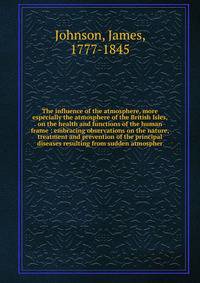 The influence of the atmosphere, more especially the atmosphere of the British Isles, on the health and functions of the human frame : embracing observations on the nature, treatment and prevention of the principal diseases resulting from sudden atmo