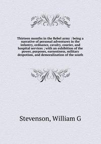 Thirteen months in the Rebel army : being a narrative of personal adventures in the infantry, ordnance, cavalry, courier, and hospital services ; with an exhibition of the power, purposes, earnestness, military despotism, and demoralization of the so
