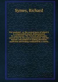 Fire analysed : or, the several parts of which it is compounded clearly demonstrated by experiments. The Teutonic philosophy proved true by the same experiments, and the manner and method of making electricity medicinal and healing confirmed by a var