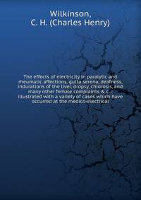 The effects of electricity in paralytic and rheumatic affections, gutta serena, deafness, indurations of the liver, dropsy, chlorosis, and many other female complaints &amp; c. : illustrated with a variety of cases which have occurred at the medico-e