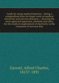 Guide for using medical batteries : (being a compendium from his larger work on medical electricity and nervous diseases.) : showing the most approved apparatus, methods and rules, for the medical employment of electricity in the treatment of nervous