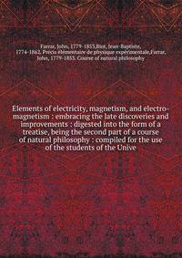 Elements of electricity, magnetism, and electro-magnetism : embracing the late discoveries and improvements : digested into the form of a treatise, being the second part of a course of natural philosophy : compiled for the use of the students of the