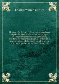 History of religious orders : a compendious and popular sketch of the rise and progress of the principal monastic, canonical, military, mendicant and clerical orders and congregations of the eastern and western churches, together with a brief history