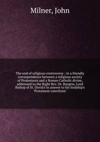 The end of religious controversy : in a friendly correspondence between a religious society of Protestants and a Roman Catholic divine, addressed to the Right Rev. Dr. Burgess, Lord Bishop of St. David's in answer to his lordship's "Protestant catech