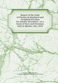 Report of the trials of Charles de Reinhard and Archibald M'Lellan for murder microform : at a Court of Oyer and Terminer, held at Quebec, May 1818