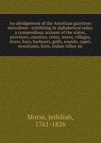 An abridgement of the American gazetteer microform : exhibiting in alphabetical order, a compendious account of the states, provinces, counties, cities, towns, villages, rivers, bays, harbours, gulfs, sounds, capes, mountains, forts, Indian ttibes si