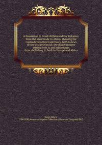 A dissuasion to Great-Britain and the Colonies, from the slave trade to Africa. Shewing the contradiction this trade bears, both to laws divine and provincial; the disadvantages arising from it, and advantages from abolishing it, both to Europe and A
