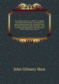 The Catholic educator: a library of Catholic instruction and devotion : masterpieces of great spiritual masters, St. Francis of Sales, Thomas ? Kempis, Scupoli, and others : with an illustrated explanation of the doctrines, orders, liturgy, rites, an