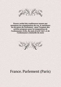 Procez verbal des conf?rences tenues par messieurs les commissaires du roy, &amp; messieurs les de putez du Parlement : pour l'examen des articles proposez pour la composition de l'ordonnance civile, du mois d'avril 1667, et de l'ordonnance criminell
