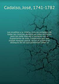 Los eruditos a la violeta, o Curso completo de todas las ciencias, dividido en siete lecciones para los siete dias de la semana, con el Suplemento de este. Compuesto por don Joseph Vazquez pseud. quien lo publica en obsequio de los que pretenden saber m