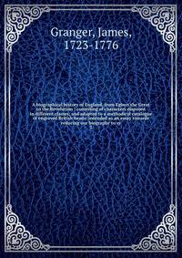 A biographical history of England, from Egbert the Great to the Revolution : consisting of characters disposed in different classes, and adapted to a methodical catalogue of engraved British heads: intended as an essay towards reducing our biography