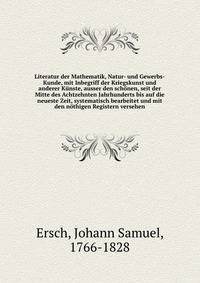 Literatur der Mathematik, Natur- und Gewerbs-Kunde, mit Inbegriff der Kriegskunst und anderer Kunste, ausser den schonen, seit der Mitte des Achtzehnten Jahrhunderts bis auf die neueste Zeit, systematisch bearbeitet und mit den nothigen Registern versehen