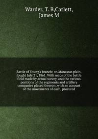 Battle of Young's branch; or, Manassas plain, fought July 21, 1861. With maps of the battle field made by actual survey, and the various positions of the regiments and artillery companies placed thereon, with an account of the movements of each, proc