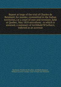 Report at large of the trial of Charles de Reinhard, for murder, (committed in the Indian territories,) at a court of oyer and terminer, held at Quebec, May 1818 microform : to which is annexed, a summary of Archibald M'Lellan's, indicted as an acces