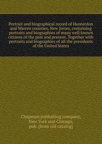 Portrait and biographical record of Hunterdon and Warren counties, New Jersey, containing portraits and biographies of many well known citizens of the past and present. Together with portraits and biographies of all the presidents of the United State