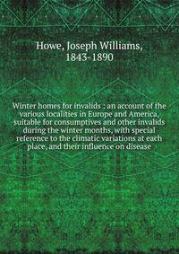 Winter homes for invalids : an account of the various localities in Europe and America, suitable for consumptives and other invalids during the winter months, with special reference to the climatic variations at each place, and their influence on dis