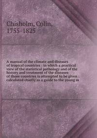 A manual of the climate and diseases of tropical countries : in which a practical view of the statistical pathology and of the history and treatment of the diseases of those countries is attempted to be given : calculated chiefly as a guide to the yo
