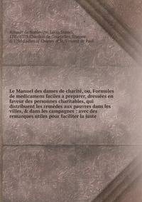 Le Manuel des dames de charit?, ou, Formules de medicamens faciles a preparer, dress?es en faveur des personnes charitables, qui distribuent les rem?des aux pauvres dans les villes, &amp; dans les campagnes : avec des remarques utiles pour faciliter