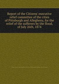 Report of the Citizens' executive relief committee of the cities of Pittsburgh and Allegheny, for the relief of the sufferers by the flood, of July 26th, 1874