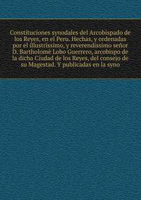Constituciones synodales del Arcobispado de los Reyes, en el Peru. Hechas, y ordenadas por el illustrissimo, y reverendissimo senor D. Bartholome Lobo Guerrero, arcobispo de la dicha Ciudad de los Reyes, del consejo de su Magestad. Y publicadas en la syno