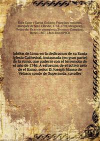 Jubilos de Lima en la dedicacion de su Santa Iglesia Cathedral, instaurada (en gran parte) de la ruina, que padecio con el terremoto de el ano de 1746. A esfuerzos de el activo zelo de el Exmo. senor D. Joseph Manso de Velasco conde de Superunda, cavaller