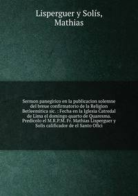 Sermon panegirico en la publicacion solemne del breue confirmatorio de la Religion Betleemitica sic. : Fecha en la Iglesia Catredal de Lima el domingo quarto de Quaresma. Predicolo el M.R.P.M. Fr. Mathias Lisperguer y Solis calificador de el Santo Of