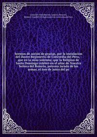 Sermon de accion de gracias, por la instalacion del ilustre Regimento de Concordia del Peru, : que en la misa solemne, que la Religion de Santo Domingo celebr? en el altar de Nuestra Se?ora del Rosario, patrona jurada de las armas, el tres de junio d