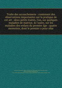 Traite des accouchemens : contenant des observations importantes sur la pratique de cet art : deux petits trait?s, l'un, sur quelques maladies de matrice, &amp; l'autre, sur les maladies des enfans du premier ?ge : quatre memoires, dont le premier a
