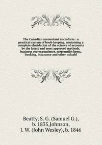 The Canadian accountant microform : a practical system of book-keeping, containing a complete elucidation of the science of accounts by the latest and most approved methods, business correspondence, mercantile forms, banking, insurance and other valu