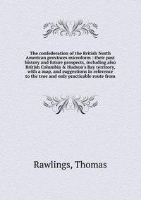 The confederation of the British North American provinces microform : their past history and future prospects, including also British Columbia &amp; Hudson's Bay territory, with a map, and suggestions in reference to the true and only practicable rou