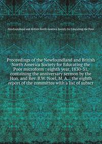 Proceedings of the Newfoundland and British North America Society for Educating the Poor microform : eighth year, 1830-31, containing the anniversary sermon by the Hon. and Rev. B.W. Noel, M. A. : the eighth report of the committee with a list of sub