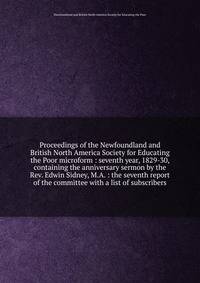 Proceedings of the Newfoundland and British North America Society for Educating the Poor microform : seventh year, 1829-30, containing the anniversary sermon by the Rev. Edwin Sidney, M.A. : the seventh report of the committee with a list of subscrib