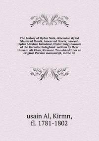 The history of Hydur Naik, otherwise styled Shums ul Moolk, Ameer ud Dowla, nawaub Hydur Ali khan bahadoor, Hydur Jung; nawaub of the Karnatie Balaghaut: written by Meer Hussein Ali Khan, Kirmani. Translated from an original Persian manuscript, in th