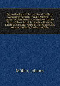 Der vertheidigte Luther, das ist: Gr?ndliche Widerlegung dessen, was die P?bstler Dr. Martin Luthers Person vorwerfen von seinen Eltern, Geburt, Beruf, Ordination, Doctorat, Ehestand, Unzucht, Meineid, Gottesl?sterung, Ketzerei, Hoffarth, Saufen, Unf