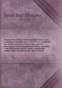 Annotated edition of the Land Revenue Code, containing Bombay Act 5. of 1879; as modified up to date and the revised rules passed thereunder with Government Orders and High Court Decisions by H.V. Sathe. Registered under India Acts 20 of 1847 and 25