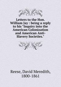 Letters to the Hon. William Jay : being a reply to his "Inquiry into the American Colonization and American Anti-Slavery Societies."