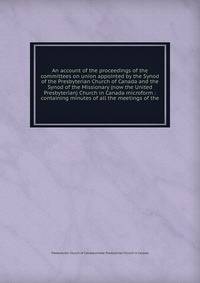 An account of the proceedings of the committees on union appointed by the Synod of the Presbyterian Church of Canada and the Synod of the Missionary (now the United Presbyterian) Church in Canada microform : containing minutes of all the meetings of