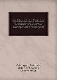 Juizio de los sacerdotes, doctrina practica, y anatomia de sus conciencias, dispuesta en seis platicas, : que suele hazer al gremio eclesiastico en sus missiones, y una instruccion que d? ? un ilustrissimo se?or obiso, el M.R.P. Pedro de Calatayud, m