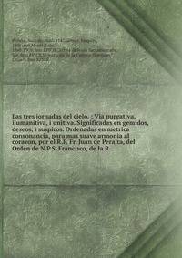 Las tres jornadas del cielo. : Via purgativa, ilumanitiva, i unitiva. Significadas en gemidos, deseos, ? suspiros. Ordenadas en metrica consonancia, para mas suave armonia al corazon, por el R.P. Fr. Juan de Peralta, del Orden de N.P.S. Francisco, de